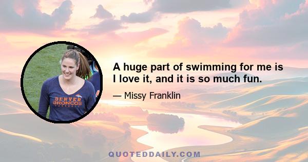 A huge part of swimming for me is I love it, and it is so much fun.