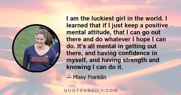 I am the luckiest girl in the world. I learned that if I just keep a positive mental attitude, that I can go out there and do whatever I hope I can do. It's all mental in getting out there, and having confidence in