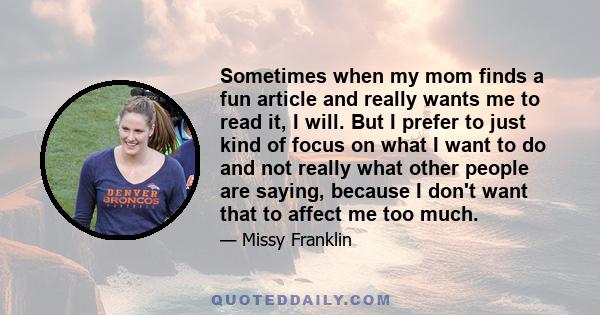 Sometimes when my mom finds a fun article and really wants me to read it, I will. But I prefer to just kind of focus on what I want to do and not really what other people are saying, because I don't want that to affect