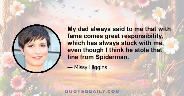 My dad always said to me that with fame comes great responsibility, which has always stuck with me, even though I think he stole that line from Spiderman.