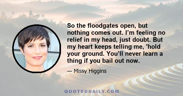 So the floodgates open, but nothing comes out. I’m feeling no relief in my head, just doubt. But my heart keeps telling me, 'hold your ground. You’ll never learn a thing if you bail out now.