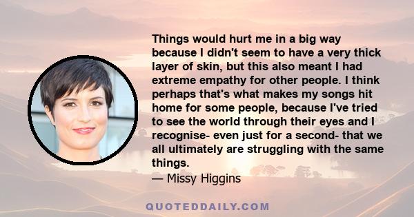 Things would hurt me in a big way because I didn't seem to have a very thick layer of skin, but this also meant I had extreme empathy for other people. I think perhaps that's what makes my songs hit home for some