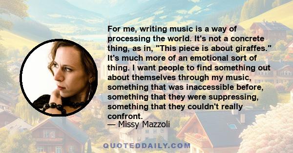 For me, writing music is a way of processing the world. It's not a concrete thing, as in, This piece is about giraffes. It's much more of an emotional sort of thing. I want people to find something out about themselves