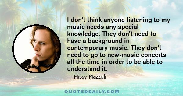 I don't think anyone listening to my music needs any special knowledge. They don't need to have a background in contemporary music. They don't need to go to new-music concerts all the time in order to be able to