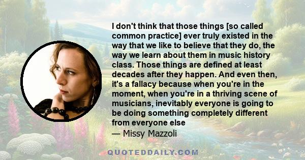 I don't think that those things [so called common practice] ever truly existed in the way that we like to believe that they do, the way we learn about them in music history class. Those things are defined at least