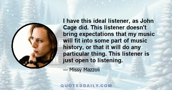 I have this ideal listener, as John Cage did. This listener doesn't bring expectations that my music will fit into some part of music history, or that it will do any particular thing. This listener is just open to