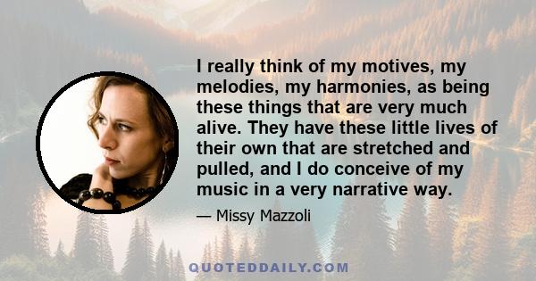 I really think of my motives, my melodies, my harmonies, as being these things that are very much alive. They have these little lives of their own that are stretched and pulled, and I do conceive of my music in a very