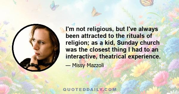 I'm not religious, but I've always been attracted to the rituals of religion; as a kid, Sunday church was the closest thing I had to an interactive, theatrical experience.