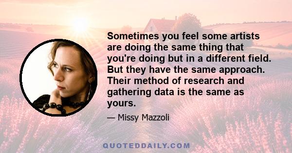 Sometimes you feel some artists are doing the same thing that you're doing but in a different field. But they have the same approach. Their method of research and gathering data is the same as yours.