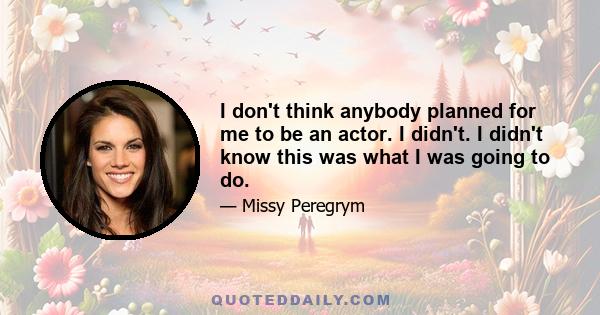 I don't think anybody planned for me to be an actor. I didn't. I didn't know this was what I was going to do.