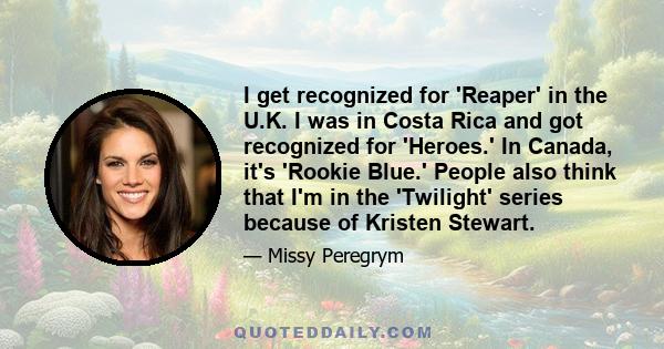 I get recognized for 'Reaper' in the U.K. I was in Costa Rica and got recognized for 'Heroes.' In Canada, it's 'Rookie Blue.' People also think that I'm in the 'Twilight' series because of Kristen Stewart.