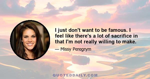 I just don't want to be famous. I feel like there's a lot of sacrifice in that I'm not really willing to make.