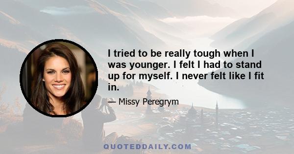 I tried to be really tough when I was younger. I felt I had to stand up for myself. I never felt like I fit in.