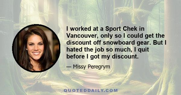 I worked at a Sport Chek in Vancouver, only so I could get the discount off snowboard gear. But I hated the job so much, I quit before I got my discount.