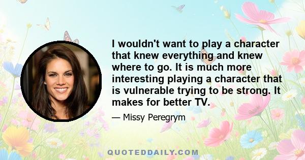 I wouldn't want to play a character that knew everything and knew where to go. It is much more interesting playing a character that is vulnerable trying to be strong. It makes for better TV.