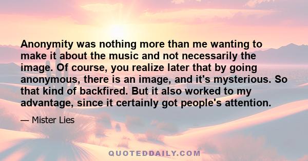 Anonymity was nothing more than me wanting to make it about the music and not necessarily the image. Of course, you realize later that by going anonymous, there is an image, and it's mysterious. So that kind of