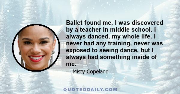 Ballet found me. I was discovered by a teacher in middle school. I always danced, my whole life. I never had any training, never was exposed to seeing dance, but I always had something inside of me.