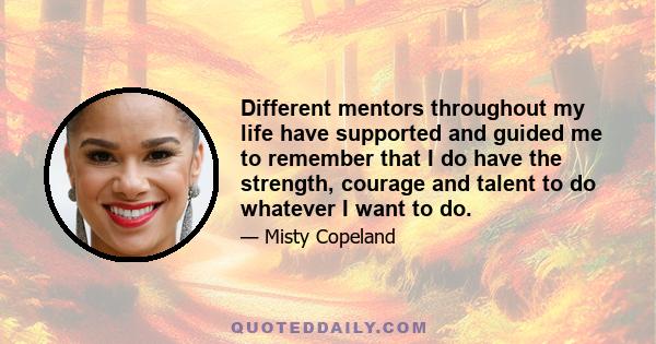 Different mentors throughout my life have supported and guided me to remember that I do have the strength, courage and talent to do whatever I want to do.