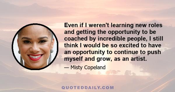 Even if I weren't learning new roles and getting the opportunity to be coached by incredible people, I still think I would be so excited to have an opportunity to continue to push myself and grow, as an artist.