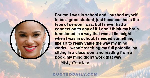 For me, I was in school and I pushed myself to be a good student, just because that's the type of person I was, but I never had a connection to any of it. I don't think my brain functioned in a way that was at its