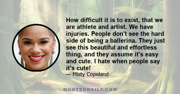 How difficult it is to exist, that we are athlete and artist. We have injuries. People don't see the hard side of being a ballerina. They just see this beautiful and effortless thing, and they assume it's easy and cute. 