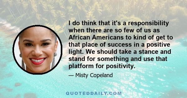 I do think that it's a responsibility when there are so few of us as African Americans to kind of get to that place of success in a positive light. We should take a stance and stand for something and use that platform