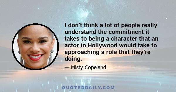 I don't think a lot of people really understand the commitment it takes to being a character that an actor in Hollywood would take to approaching a role that they're doing.