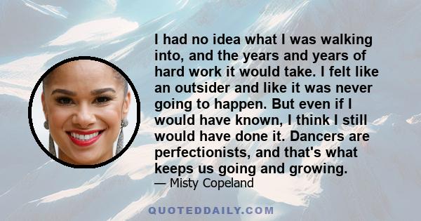 I had no idea what I was walking into, and the years and years of hard work it would take. I felt like an outsider and like it was never going to happen. But even if I would have known, I think I still would have done