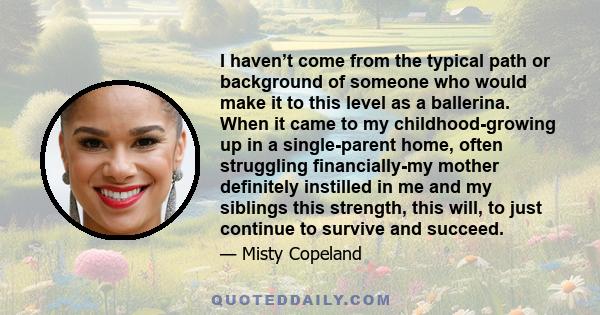 I haven’t come from the typical path or background of someone who would make it to this level as a ballerina. When it came to my childhood-growing up in a single-parent home, often struggling financially-my mother