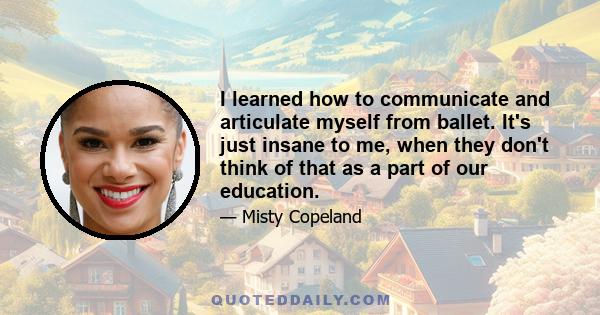 I learned how to communicate and articulate myself from ballet. It's just insane to me, when they don't think of that as a part of our education.