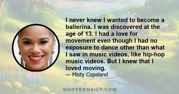 I never knew I wanted to become a ballerina. I was discovered at the age of 13. I had a love for movement even though I had no exposure to dance other than what I saw in music videos, like hip-hop music videos. But I