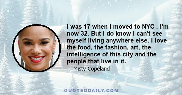 I was 17 when I moved to NYC . I'm now 32. But I do know I can't see myself living anywhere else. I love the food, the fashion, art, the intelligence of this city and the people that live in it.