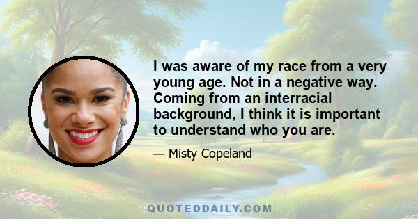 I was aware of my race from a very young age. Not in a negative way. Coming from an interracial background, I think it is important to understand who you are.