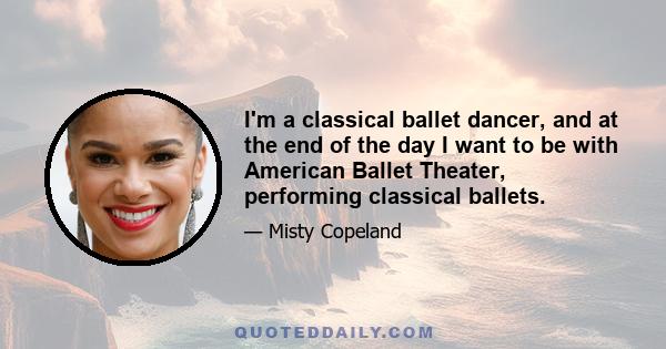 I'm a classical ballet dancer, and at the end of the day I want to be with American Ballet Theater, performing classical ballets.