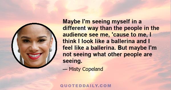 Maybe I'm seeing myself in a different way than the people in the audience see me, 'cause to me, I think I look like a ballerina and I feel like a ballerina. But maybe I'm not seeing what other people are seeing.