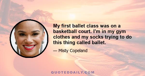 My first ballet class was on a basketball court. I'm in my gym clothes and my socks trying to do this thing called ballet.