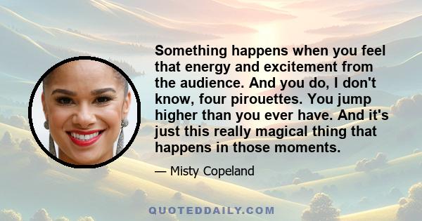 Something happens when you feel that energy and excitement from the audience. And you do, I don't know, four pirouettes. You jump higher than you ever have. And it's just this really magical thing that happens in those