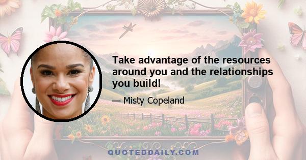 Take advantage of the resources around you and the relationships you build!