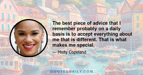 The best piece of advice that I remember probably on a daily basis is to accept everything about me that is different. That is what makes me special.