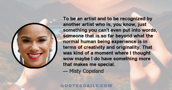 To be an artist and to be recognized by another artist who is, you know, just something you can't even put into words, someone that is so far beyond what the normal human being experience is in terms of creativity and