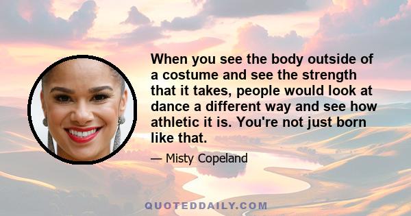 When you see the body outside of a costume and see the strength that it takes, people would look at dance a different way and see how athletic it is. You're not just born like that.