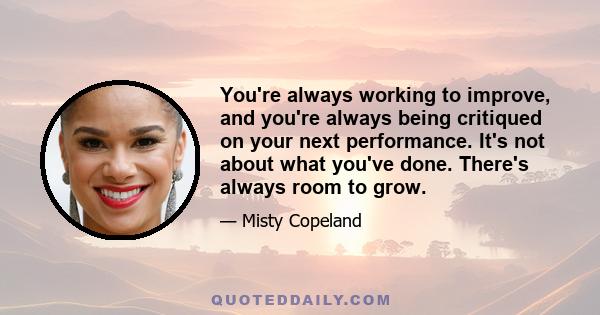 You're always working to improve, and you're always being critiqued on your next performance. It's not about what you've done. There's always room to grow.