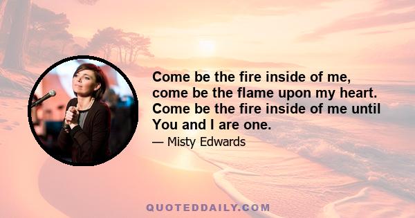 Come be the fire inside of me, come be the flame upon my heart. Come be the fire inside of me until You and I are one.