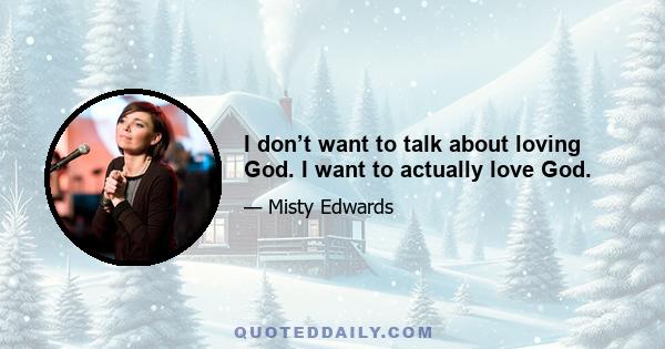 I don’t want to talk about loving God. I want to actually love God.