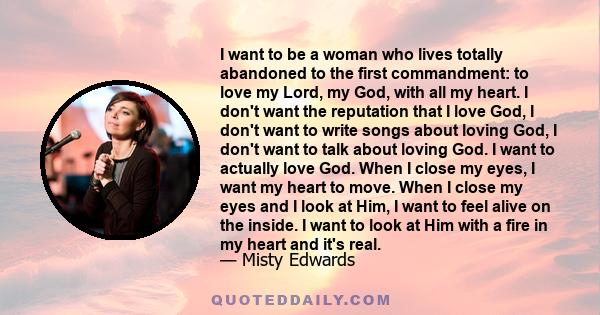 I want to be a woman who lives totally abandoned to the first commandment: to love my Lord, my God, with all my heart. I don't want the reputation that I love God, I don't want to write songs about loving God, I don't