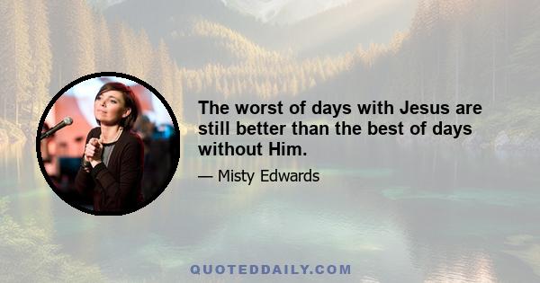 The worst of days with Jesus are still better than the best of days without Him.