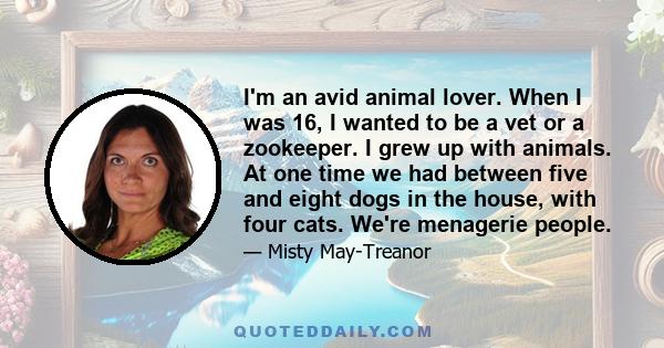 I'm an avid animal lover. When I was 16, I wanted to be a vet or a zookeeper. I grew up with animals. At one time we had between five and eight dogs in the house, with four cats. We're menagerie people.