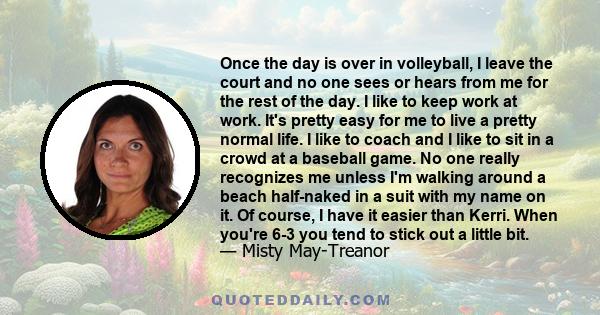 Once the day is over in volleyball, I leave the court and no one sees or hears from me for the rest of the day. I like to keep work at work. It's pretty easy for me to live a pretty normal life. I like to coach and I