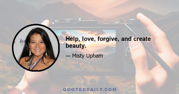 Help, love, forgive, and create beauty.