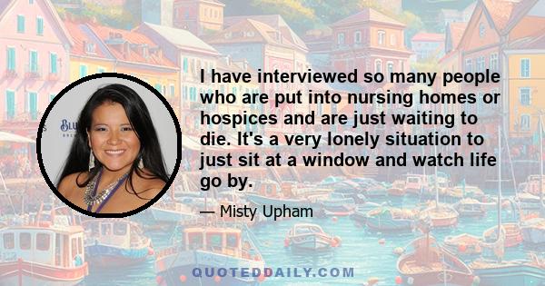 I have interviewed so many people who are put into nursing homes or hospices and are just waiting to die. It's a very lonely situation to just sit at a window and watch life go by.